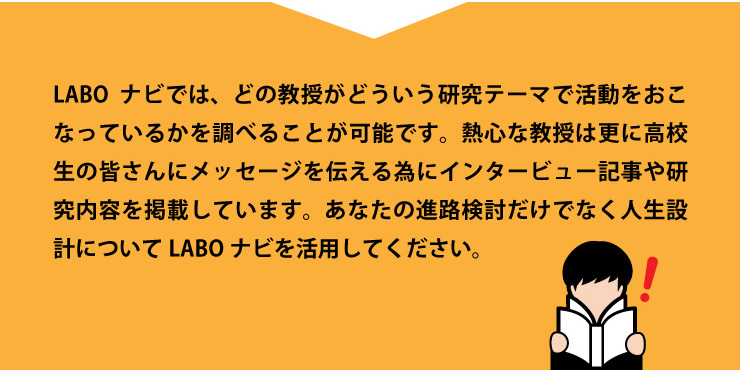 LABOナビでは、どういう研究テーマで活動をおこなっているかを調べることが可能です。熱心な教授は更に高校生の皆さんにメッセージを伝えるためにインタビュー記事や研究内容を掲載しています。あなたの進路検討だけでなく人生設計についてLABOナビを活用してください。